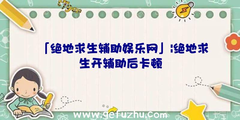 「绝地求生辅助娱乐网」|绝地求生开辅助后卡顿